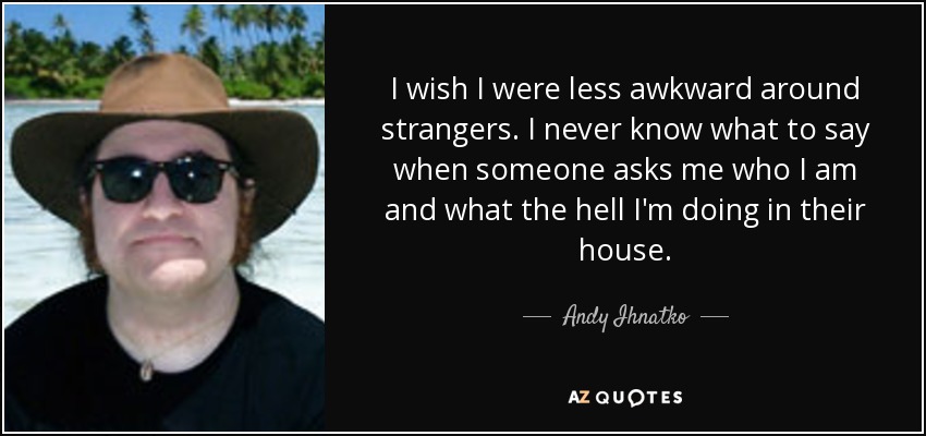I wish I were less awkward around strangers. I never know what to say when someone asks me who I am and what the hell I'm doing in their house. - Andy Ihnatko