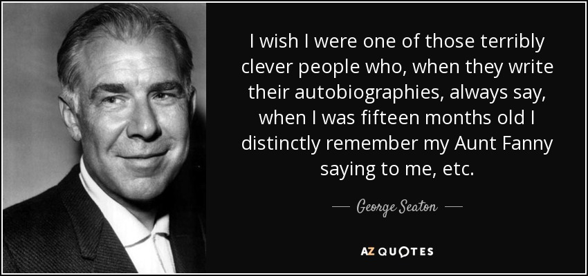 I wish I were one of those terribly clever people who, when they write their autobiographies, always say, when I was fifteen months old I distinctly remember my Aunt Fanny saying to me, etc. - George Seaton