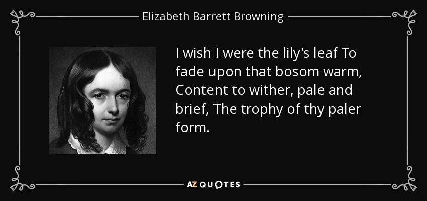 I wish I were the lily's leaf To fade upon that bosom warm, Content to wither, pale and brief, The trophy of thy paler form. - Elizabeth Barrett Browning