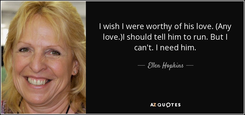 I wish I were worthy of his love. (Any love.)I should tell him to run. But I can't. I need him. - Ellen Hopkins
