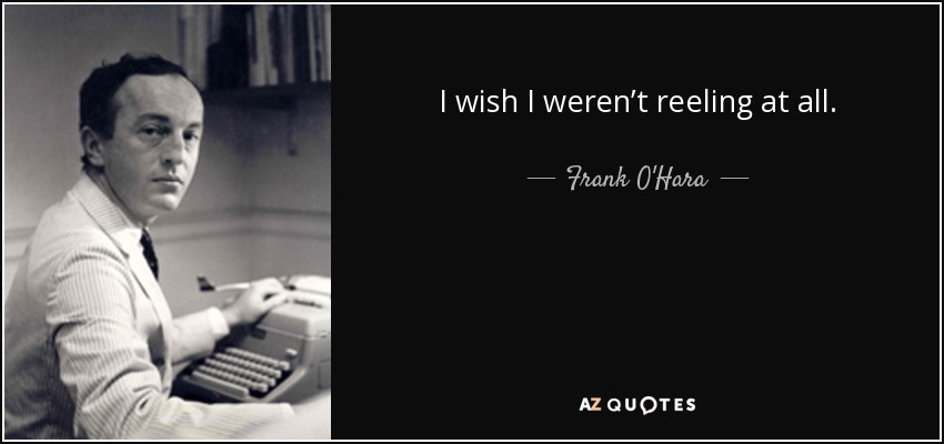 I wish I weren’t reeling at all. - Frank O'Hara