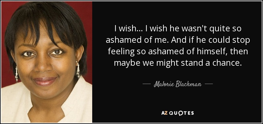 I wish... I wish he wasn't quite so ashamed of me. And if he could stop feeling so ashamed of himself, then maybe we might stand a chance. - Malorie Blackman