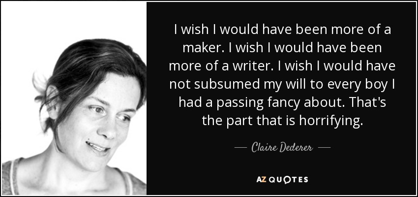 I wish I would have been more of a maker. I wish I would have been more of a writer. I wish I would have not subsumed my will to every boy I had a passing fancy about. That's the part that is horrifying. - Claire Dederer