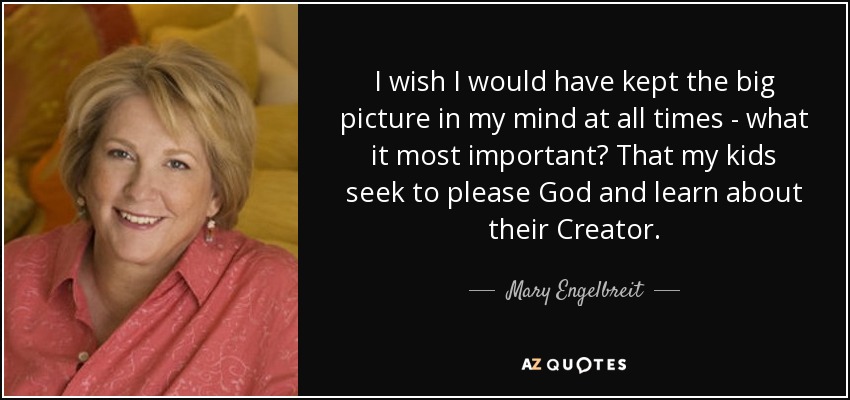 I wish I would have kept the big picture in my mind at all times - what it most important? That my kids seek to please God and learn about their Creator. - Mary Engelbreit