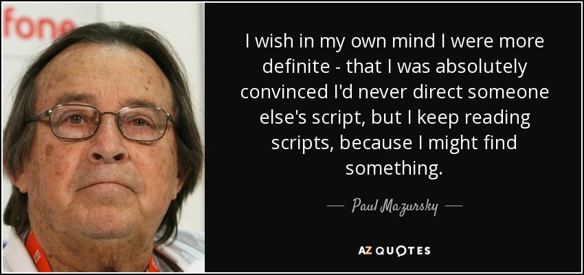 I wish in my own mind I were more definite - that I was absolutely convinced I'd never direct someone else's script, but I keep reading scripts, because I might find something. - Paul Mazursky