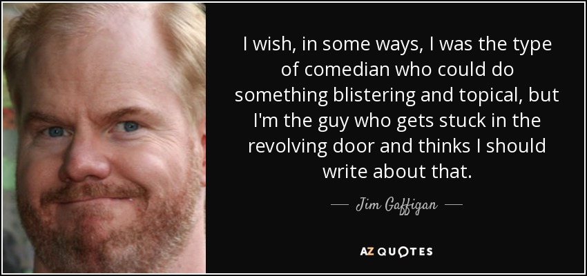 I wish, in some ways, I was the type of comedian who could do something blistering and topical, but I'm the guy who gets stuck in the revolving door and thinks I should write about that. - Jim Gaffigan