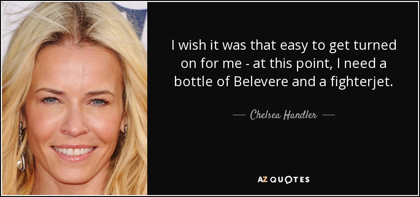 I wish it was that easy to get turned on for me - at this point, I need a bottle of Belevere and a fighterjet. - Chelsea Handler