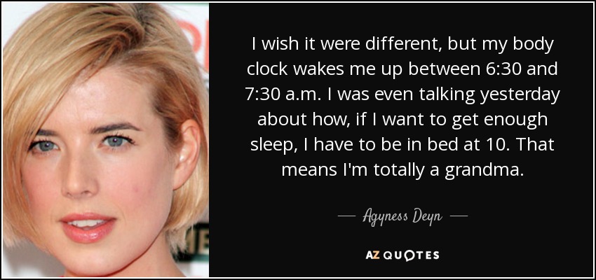 I wish it were different, but my body clock wakes me up between 6:30 and 7:30 a.m. I was even talking yesterday about how, if I want to get enough sleep, I have to be in bed at 10. That means I'm totally a grandma. - Agyness Deyn