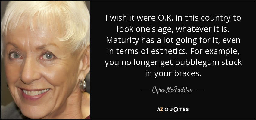 I wish it were O.K. in this country to look one's age, whatever it is. Maturity has a lot going for it, even in terms of esthetics. For example, you no longer get bubblegum stuck in your braces. - Cyra McFadden
