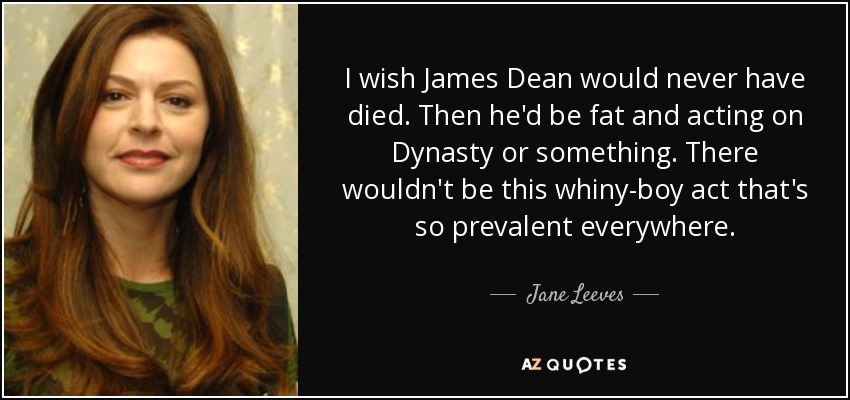 I wish James Dean would never have died. Then he'd be fat and acting on Dynasty or something. There wouldn't be this whiny-boy act that's so prevalent everywhere. - Jane Leeves