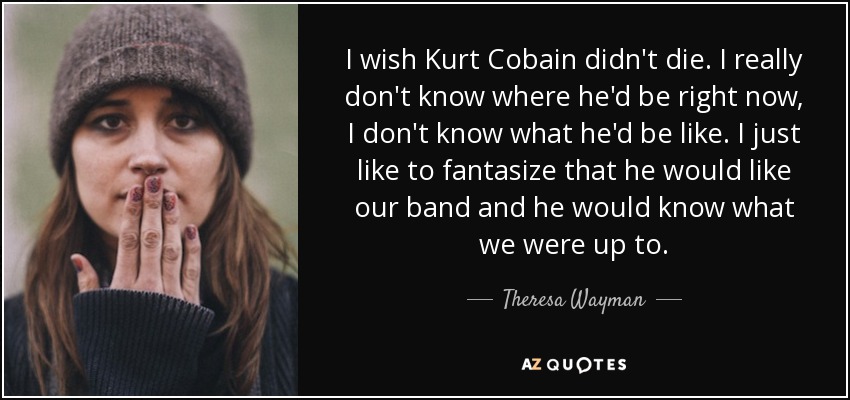 I wish Kurt Cobain didn't die. I really don't know where he'd be right now, I don't know what he'd be like. I just like to fantasize that he would like our band and he would know what we were up to. - Theresa Wayman