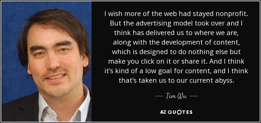 I wish more of the web had stayed nonprofit. But the advertising model took over and I think has delivered us to where we are, along with the development of content, which is designed to do nothing else but make you click on it or share it. And I think it's kind of a low goal for content, and I think that's taken us to our current abyss. - Tim Wu