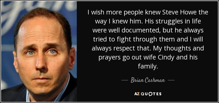 I wish more people knew Steve Howe the way I knew him. His struggles in life were well documented, but he always tried to fight through them and I will always respect that. My thoughts and prayers go out wife Cindy and his family. - Brian Cashman