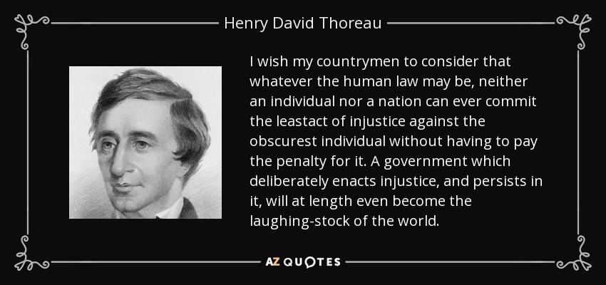 I wish my countrymen to consider that whatever the human law may be, neither an individual nor a nation can ever commit the leastact of injustice against the obscurest individual without having to pay the penalty for it. A government which deliberately enacts injustice, and persists in it, will at length even become the laughing-stock of the world. - Henry David Thoreau