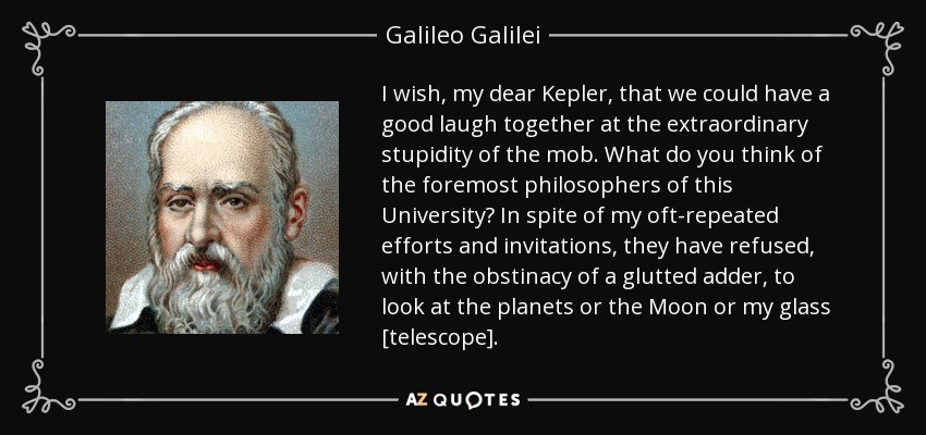 I wish, my dear Kepler, that we could have a good laugh together at the extraordinary stupidity of the mob. What do you think of the foremost philosophers of this University? In spite of my oft-repeated efforts and invitations, they have refused, with the obstinacy of a glutted adder, to look at the planets or the Moon or my glass [telescope]. - Galileo Galilei