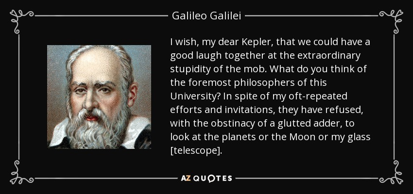 I wish, my dear Kepler, that we could have a good laugh together at the extraordinary stupidity of the mob. What do you think of the foremost philosophers of this University? In spite of my oft-repeated efforts and invitations, they have refused, with the obstinacy of a glutted adder, to look at the planets or the Moon or my glass [telescope]. - Galileo Galilei