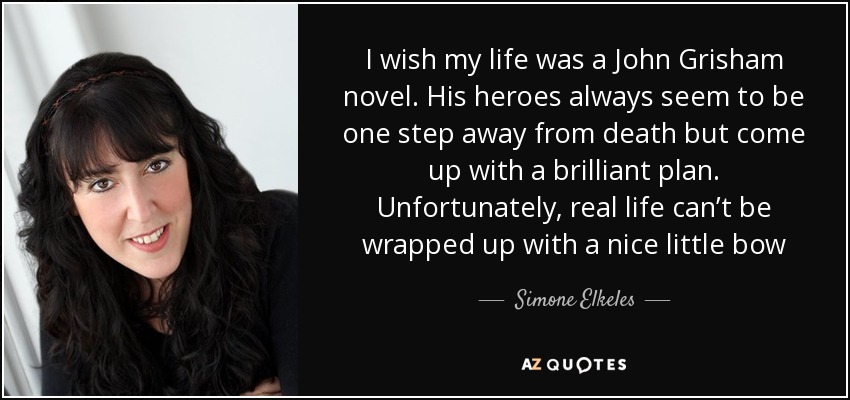 I wish my life was a John Grisham novel. His heroes always seem to be one step away from death but come up with a brilliant plan. Unfortunately, real life can’t be wrapped up with a nice little bow - Simone Elkeles