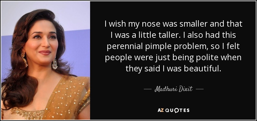 I wish my nose was smaller and that I was a little taller. I also had this perennial pimple problem, so I felt people were just being polite when they said I was beautiful. - Madhuri Dixit