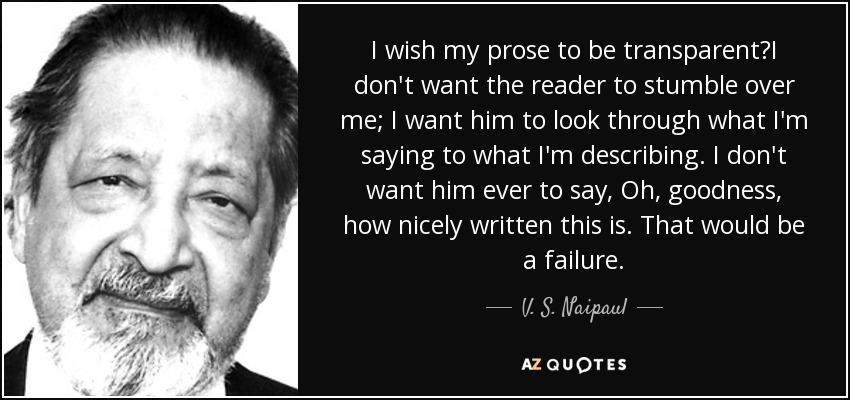 I wish my prose to be transparentI don't want the reader to stumble over me; I want him to look through what I'm saying to what I'm describing. I don't want him ever to say, Oh, goodness, how nicely written this is. That would be a failure. - V. S. Naipaul