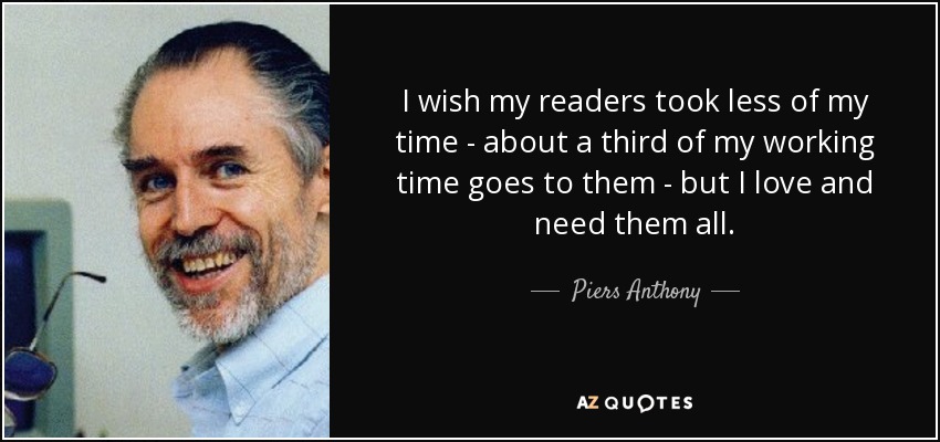 I wish my readers took less of my time - about a third of my working time goes to them - but I love and need them all. - Piers Anthony