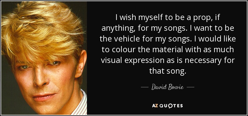 I wish myself to be a prop, if anything, for my songs. I want to be the vehicle for my songs. I would like to colour the material with as much visual expression as is necessary for that song. - David Bowie