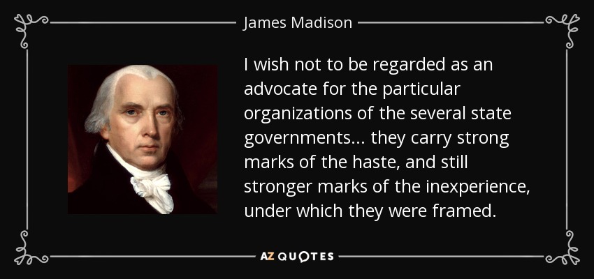 I wish not to be regarded as an advocate for the particular organizations of the several state governments . . . they carry strong marks of the haste, and still stronger marks of the inexperience, under which they were framed. - James Madison