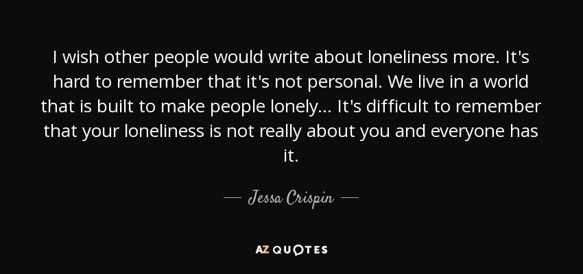 I wish other people would write about loneliness more. It's hard to remember that it's not personal. We live in a world that is built to make people lonely... It's difficult to remember that your loneliness is not really about you and everyone has it. - Jessa Crispin