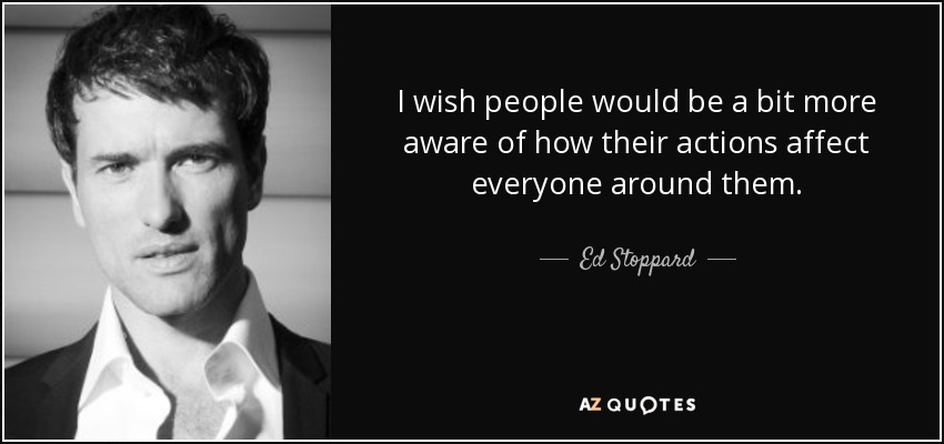 I wish people would be a bit more aware of how their actions affect everyone around them. - Ed Stoppard