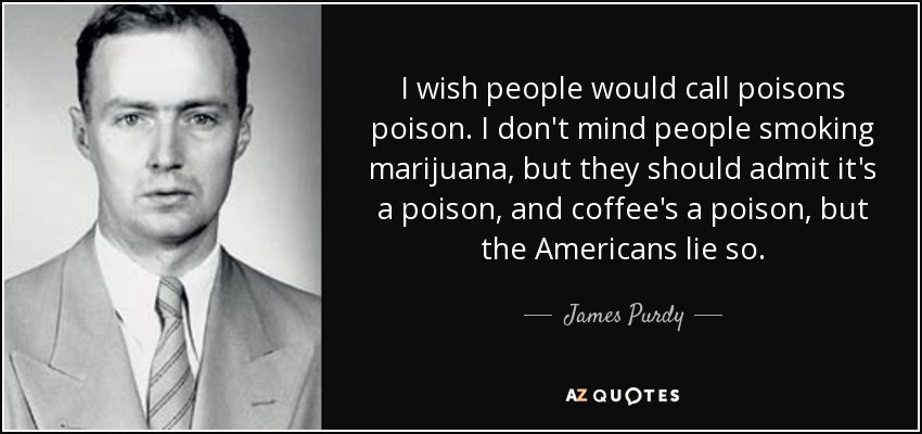 I wish people would call poisons poison. I don't mind people smoking marijuana, but they should admit it's a poison, and coffee's a poison, but the Americans lie so. - James Purdy