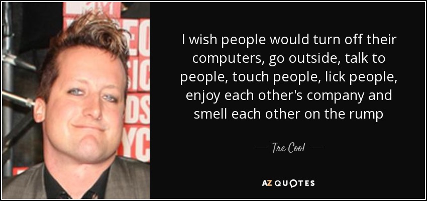 I wish people would turn off their computers, go outside, talk to people, touch people, lick people, enjoy each other's company and smell each other on the rump - Tre Cool