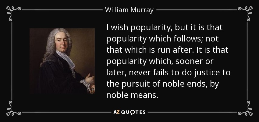 I wish popularity, but it is that popularity which follows; not that which is run after. It is that popularity which, sooner or later, never fails to do justice to the pursuit of noble ends, by noble means. - William Murray, 1st Earl of Mansfield