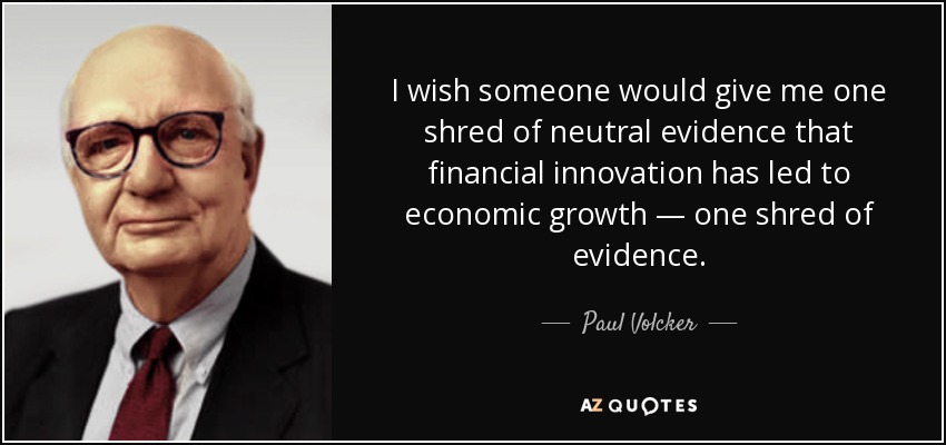 I wish someone would give me one shred of neutral evidence that financial innovation has led to economic growth — one shred of evidence. - Paul Volcker