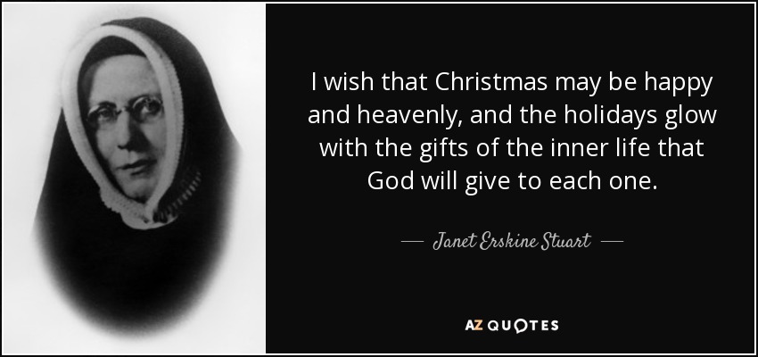I wish that Christmas may be happy and heavenly, and the holidays glow with the gifts of the inner life that God will give to each one. - Janet Erskine Stuart