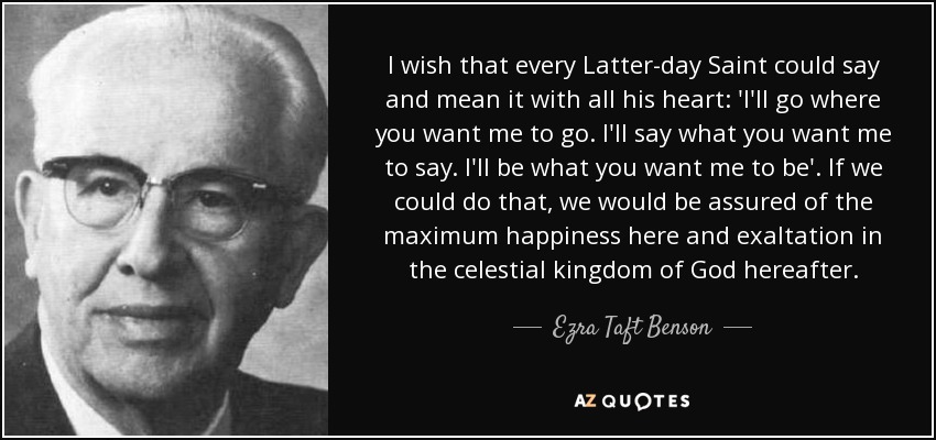 I wish that every Latter-day Saint could say and mean it with all his heart: 'I'll go where you want me to go. I'll say what you want me to say. I'll be what you want me to be'. If we could do that, we would be assured of the maximum happiness here and exaltation in the celestial kingdom of God hereafter. - Ezra Taft Benson