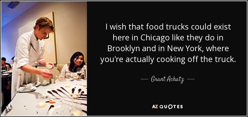 I wish that food trucks could exist here in Chicago like they do in Brooklyn and in New York, where you're actually cooking off the truck. - Grant Achatz