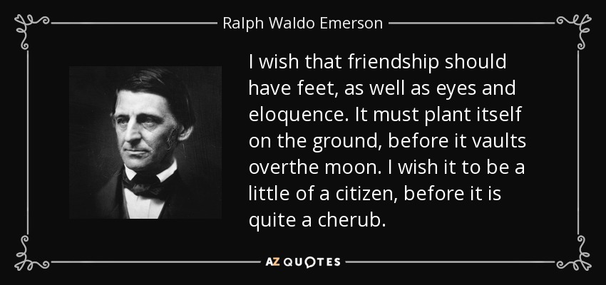I wish that friendship should have feet, as well as eyes and eloquence. It must plant itself on the ground, before it vaults overthe moon. I wish it to be a little of a citizen, before it is quite a cherub. - Ralph Waldo Emerson