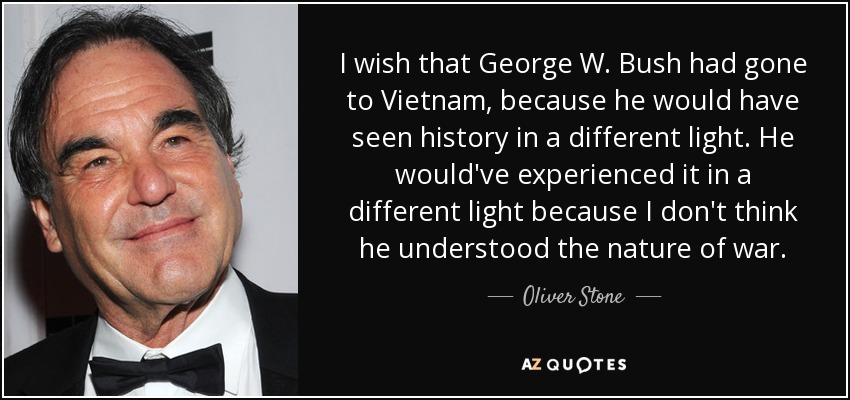 I wish that George W. Bush had gone to Vietnam, because he would have seen history in a different light. He would've experienced it in a different light because I don't think he understood the nature of war. - Oliver Stone