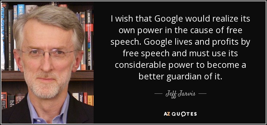 I wish that Google would realize its own power in the cause of free speech. Google lives and profits by free speech and must use its considerable power to become a better guardian of it. - Jeff Jarvis