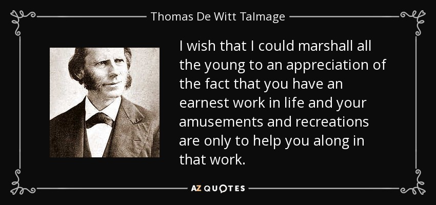 I wish that I could marshall all the young to an appreciation of the fact that you have an earnest work in life and your amusements and recreations are only to help you along in that work. - Thomas De Witt Talmage