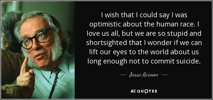 I wish that I could say I was optimistic about the human race. I love us all, but we are so stupid and shortsighted that I wonder if we can lift our eyes to the world about us long enough not to commit suicide. - Isaac Asimov