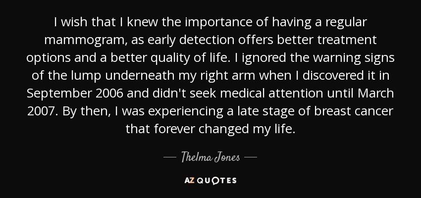 I wish that I knew the importance of having a regular mammogram, as early detection offers better treatment options and a better quality of life. I ignored the warning signs of the lump underneath my right arm when I discovered it in September 2006 and didn't seek medical attention until March 2007. By then, I was experiencing a late stage of breast cancer that forever changed my life. - Thelma Jones