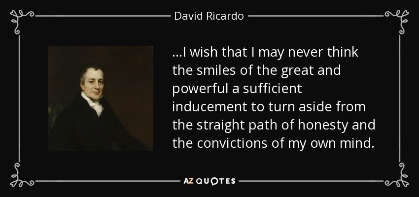 ...I wish that I may never think the smiles of the great and powerful a sufficient inducement to turn aside from the straight path of honesty and the convictions of my own mind. - David Ricardo