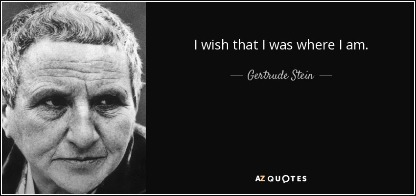 I wish that I was where I am. - Gertrude Stein