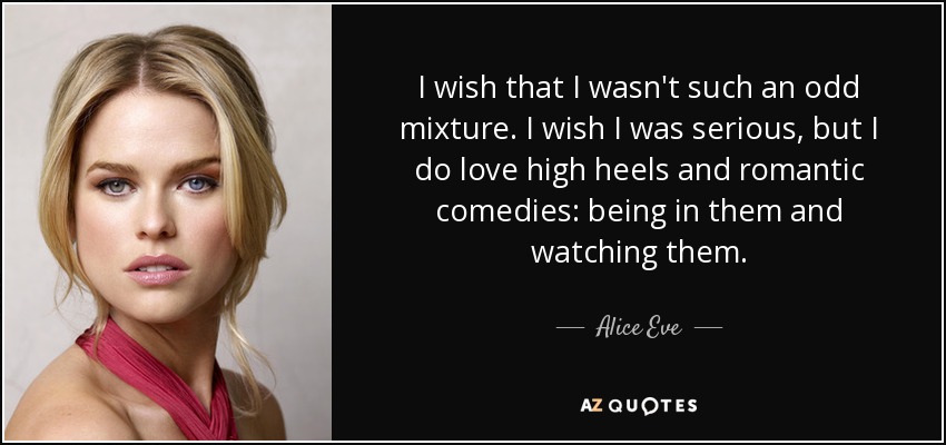 I wish that I wasn't such an odd mixture. I wish I was serious, but I do love high heels and romantic comedies: being in them and watching them. - Alice Eve