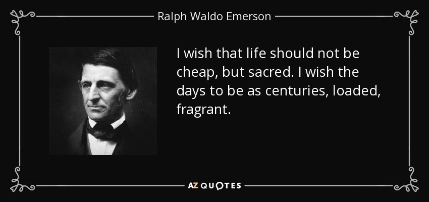 I wish that life should not be cheap, but sacred. I wish the days to be as centuries, loaded, fragrant. - Ralph Waldo Emerson