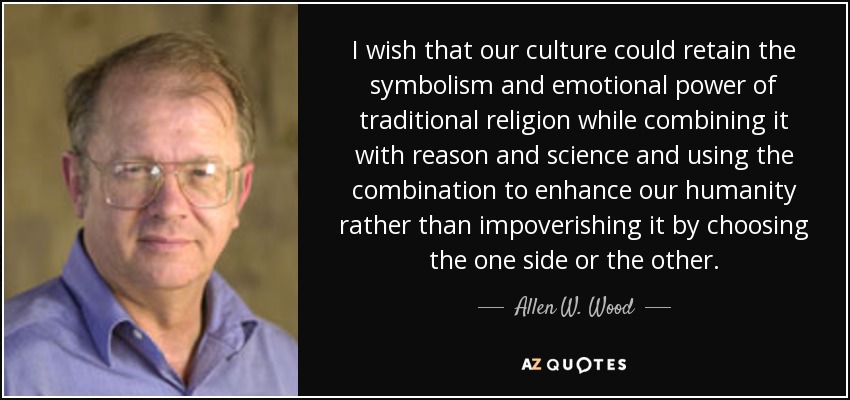 I wish that our culture could retain the symbolism and emotional power of traditional religion while combining it with reason and science and using the combination to enhance our humanity rather than impoverishing it by choosing the one side or the other. - Allen W. Wood