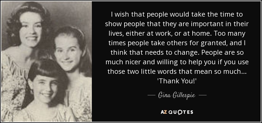 I wish that people would take the time to show people that they are important in their lives, either at work, or at home. Too many times people take others for granted, and I think that needs to change. People are so much nicer and willing to help you if you use those two little words that mean so much . . . 'Thank You!' - Gina Gillespie