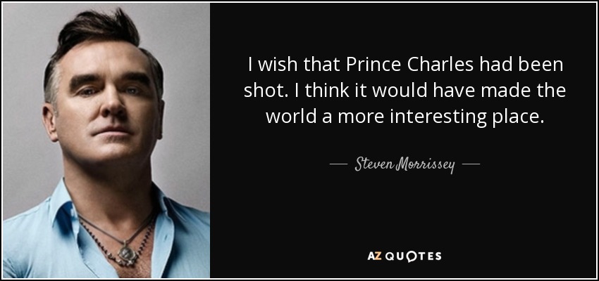 I wish that Prince Charles had been shot. I think it would have made the world a more interesting place. - Steven Morrissey