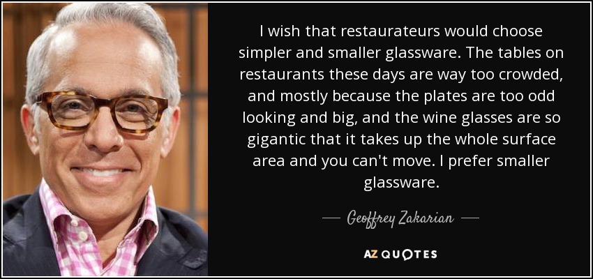 I wish that restaurateurs would choose simpler and smaller glassware. The tables on restaurants these days are way too crowded, and mostly because the plates are too odd looking and big, and the wine glasses are so gigantic that it takes up the whole surface area and you can't move. I prefer smaller glassware. - Geoffrey Zakarian