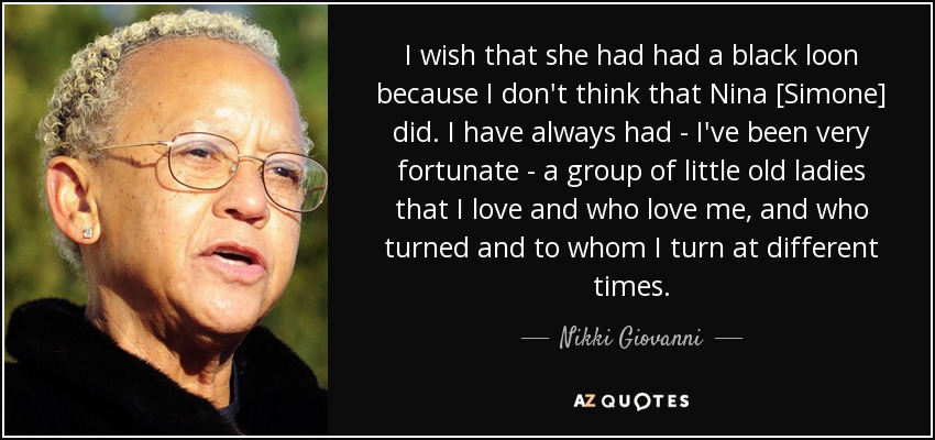 I wish that she had had a black loon because I don't think that Nina [Simone] did. I have always had - I've been very fortunate - a group of little old ladies that I love and who love me, and who turned and to whom I turn at different times. - Nikki Giovanni